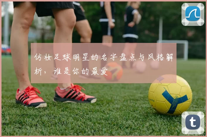 仿妆足球明星的名字盘点与风格解析，谁是你的最爱