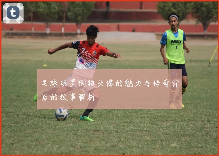 足球明星倒钩头像的魅力与传奇背后的故事解析
