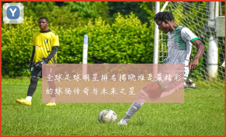 全球足球明星排名揭晓谁是最精彩的球场传奇与未来之星