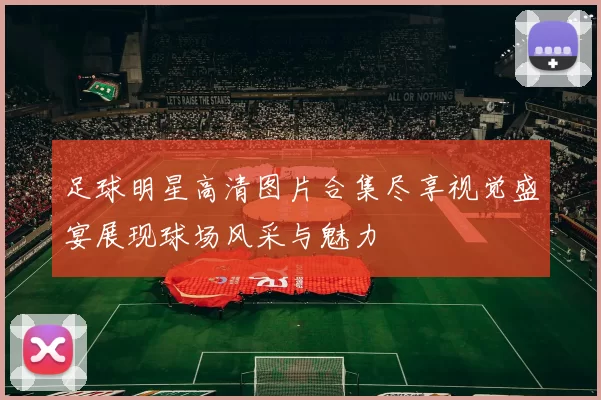 足球明星高清图片合集尽享视觉盛宴展现球场风采与魅力