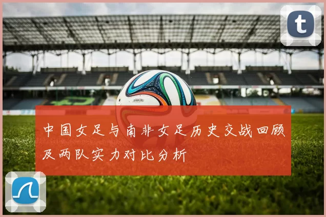 中国女足与南非女足历史交战回顾及两队实力对比分析
