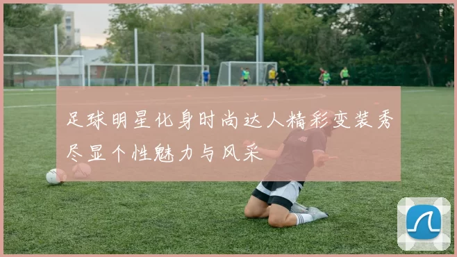 足球明星化身时尚达人精彩变装秀尽显个性魅力与风采