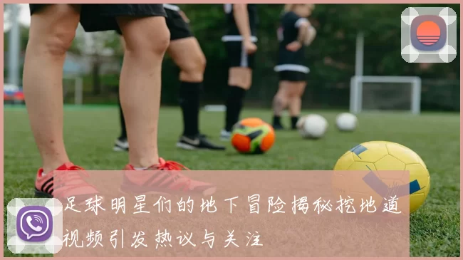 足球明星们的地下冒险揭秘挖地道视频引发热议与关注