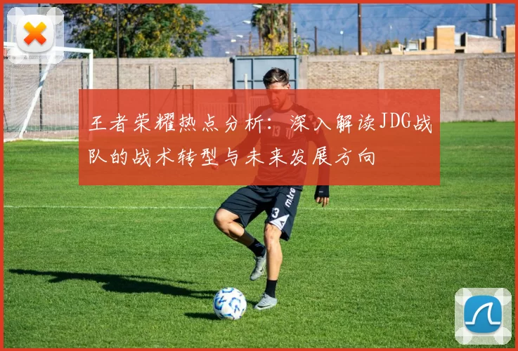 王者荣耀热点分析：深入解读JDG战队的战术转型与未来发展方向