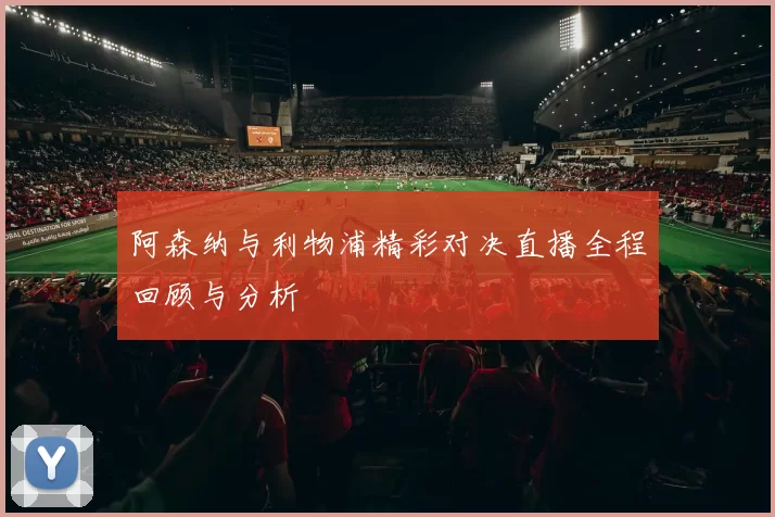 阿森纳与利物浦精彩对决直播全程回顾与分析