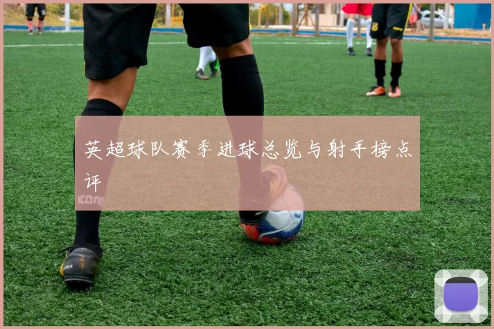 英超球队赛季进球总览与射手榜点评