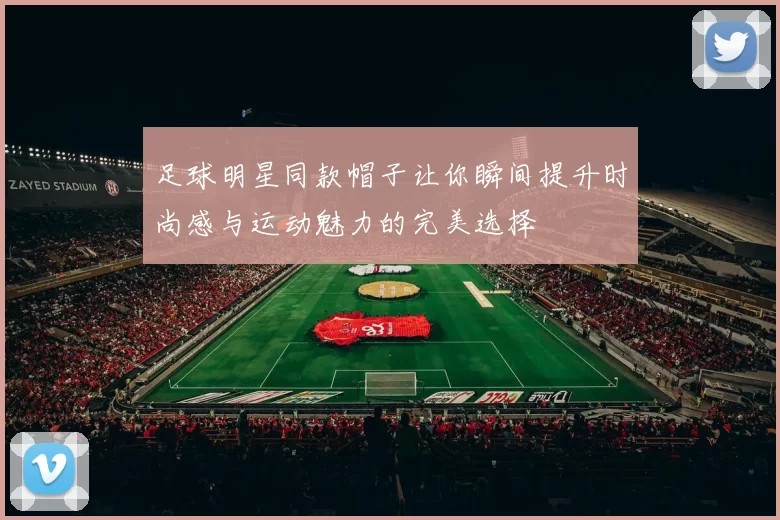 足球明星同款帽子让你瞬间提升时尚感与运动魅力的完美选择