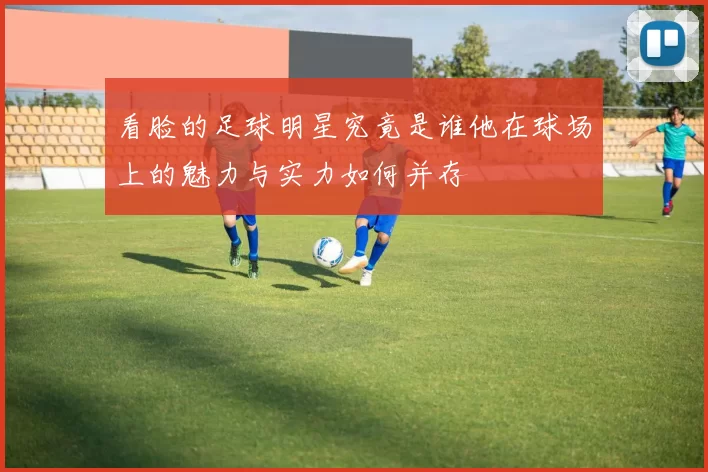 看脸的足球明星究竟是谁他在球场上的魅力与实力如何并存