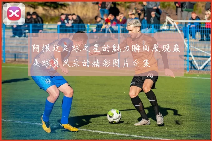 阿根廷足球之星的魅力瞬间展现最美球员风采的精彩图片合集
