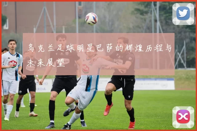 乌克兰足球明星巴萨的辉煌历程与未来展望