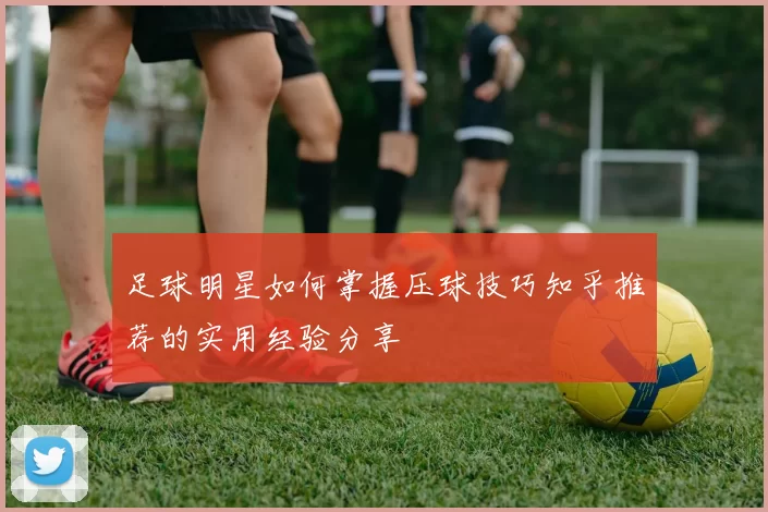 足球明星如何掌握压球技巧知乎推荐的实用经验分享
