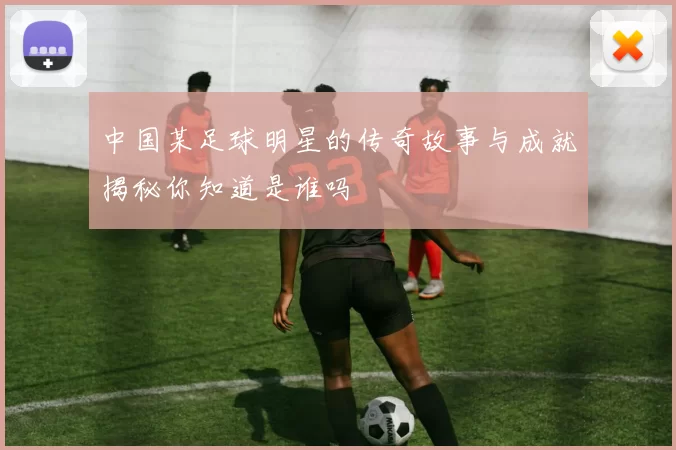 中国某足球明星的传奇故事与成就揭秘你知道是谁吗