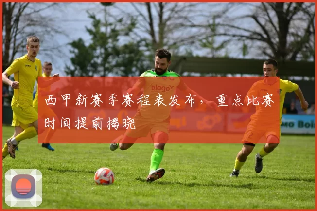 西甲新赛季赛程表发布，重点比赛时间提前揭晓