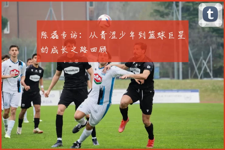 陈磊专访：从青涩少年到篮球巨星的成长之路回顾