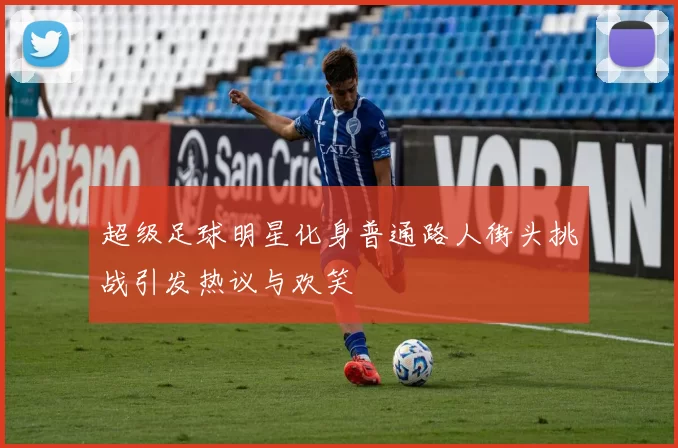 超级足球明星化身普通路人街头挑战引发热议与欢笑