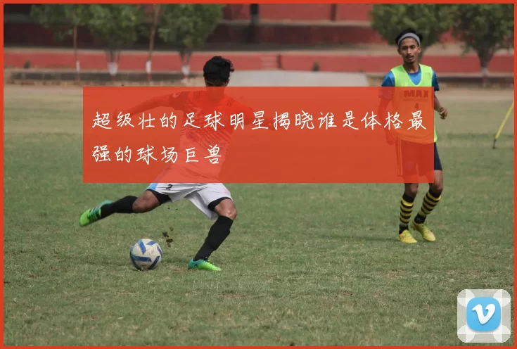 超级壮的足球明星揭晓谁是体格最强的球场巨兽
