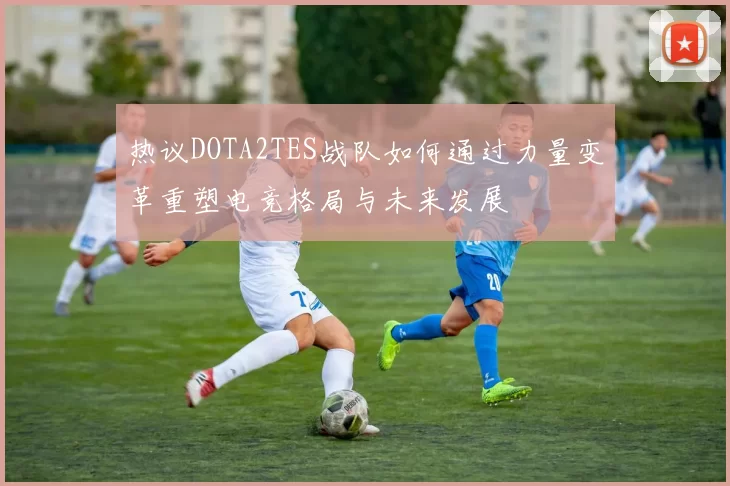 热议DOTA2TES战队如何通过力量变革重塑电竞格局与未来发展