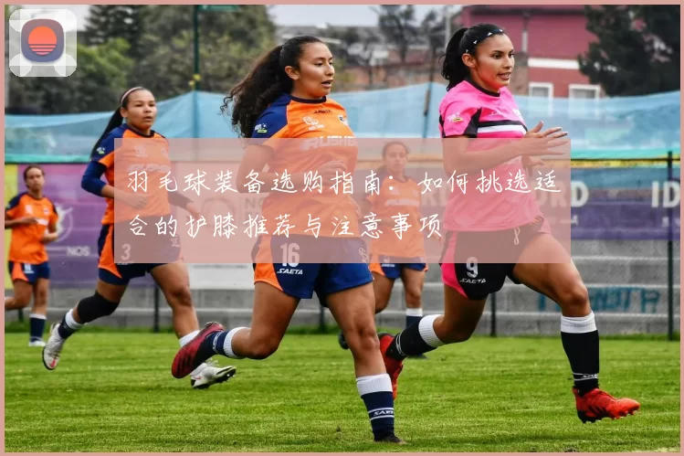 羽毛球装备选购指南：如何挑选适合的护膝推荐与注意事项