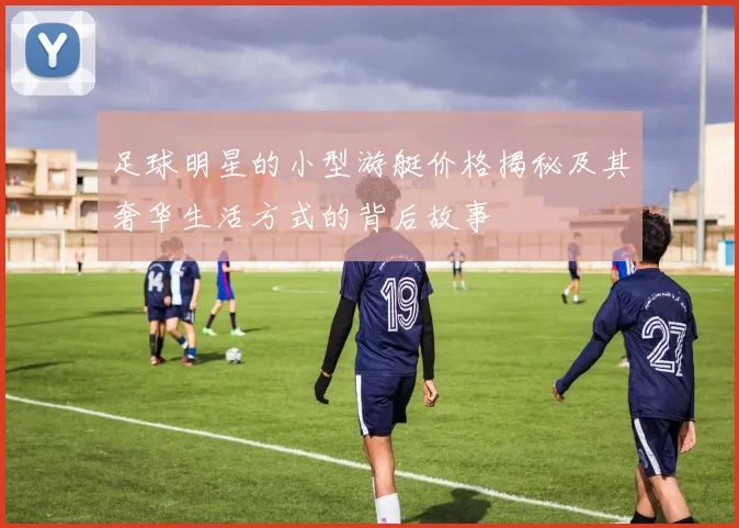 足球明星的小型游艇价格揭秘及其奢华生活方式的背后故事