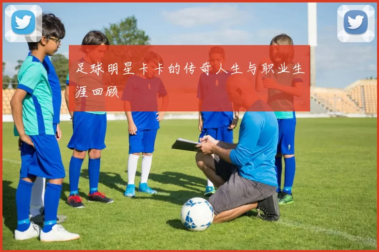 足球明星卡卡的传奇人生与职业生涯回顾