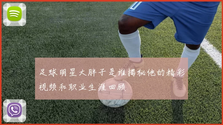 足球明星大胖子是谁揭秘他的精彩视频和职业生涯回顾