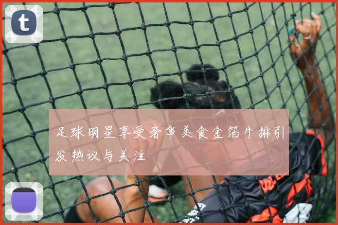 足球明星享受奢华美食金箔牛排引发热议与关注