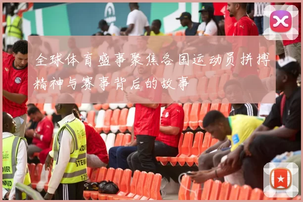 全球体育盛事聚焦各国运动员拼搏精神与赛事背后的故事