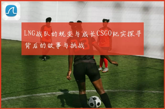LNG战队的蜕变与成长CSGO纪实探寻背后的故事与挑战