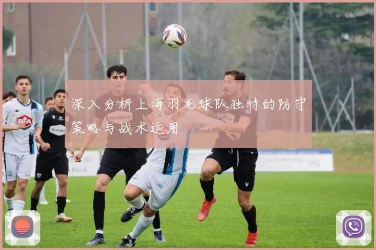 深入分析上海羽毛球队独特的防守策略与战术运用