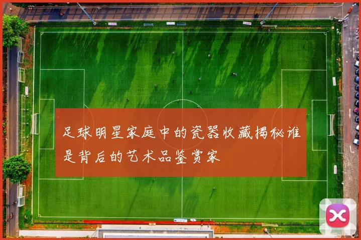 足球明星家庭中的瓷器收藏揭秘谁是背后的艺术品鉴赏家