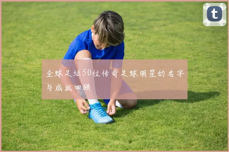 全球足坛50位传奇足球明星的名字与成就回顾