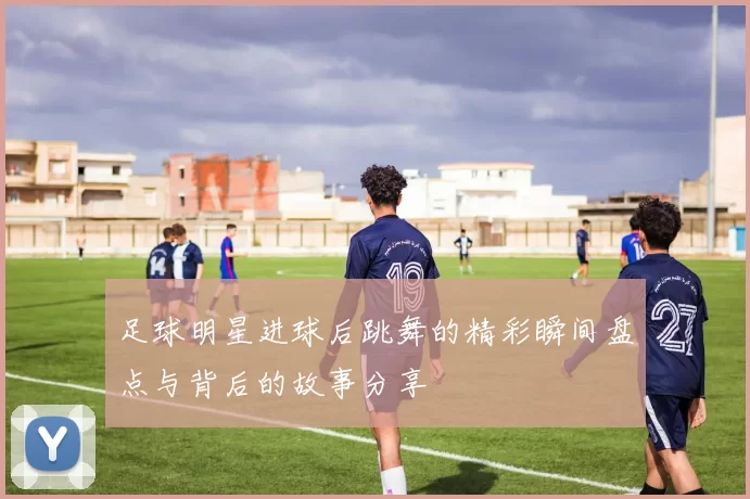 足球明星进球后跳舞的精彩瞬间盘点与背后的故事分享