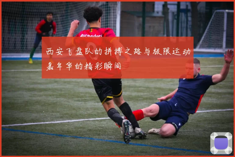 西安飞盘队的拼搏之路与极限运动嘉年华的精彩瞬间