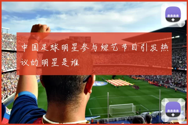 中国足球明星参与综艺节目引发热议的明星是谁