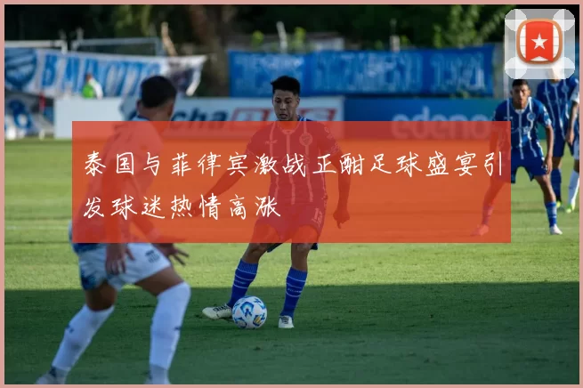 泰国与菲律宾激战正酣足球盛宴引发球迷热情高涨