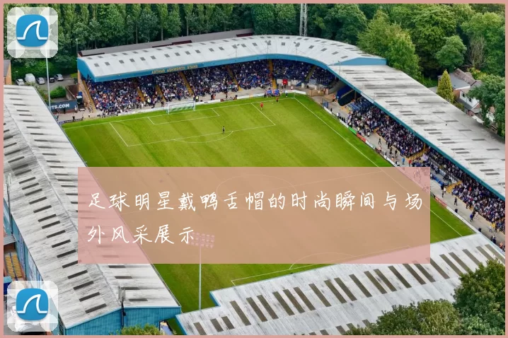 足球明星戴鸭舌帽的时尚瞬间与场外风采展示