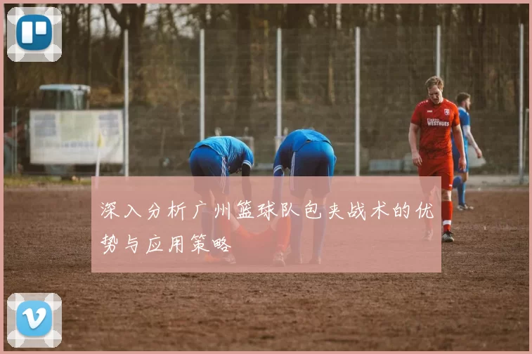 深入分析广州篮球队包夹战术的优势与应用策略