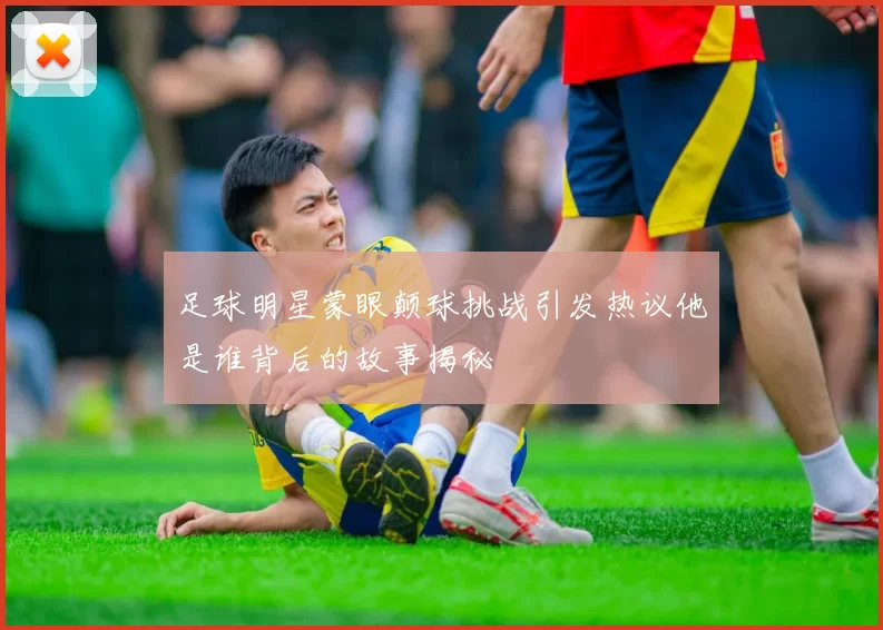 足球明星蒙眼颠球挑战引发热议他是谁背后的故事揭秘