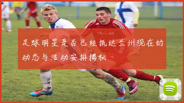 足球明星是否已经抵达兰州现在的动态与活动安排揭秘