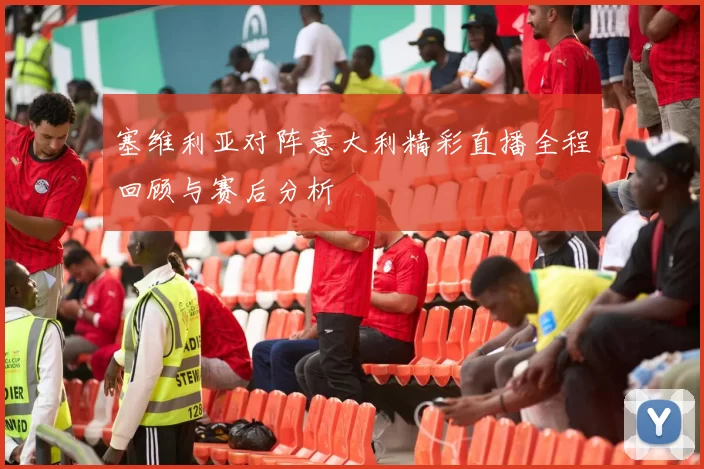 塞维利亚对阵意大利精彩直播全程回顾与赛后分析