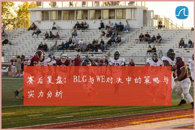 赛后复盘：BLG与WE对决中的策略与实力分析