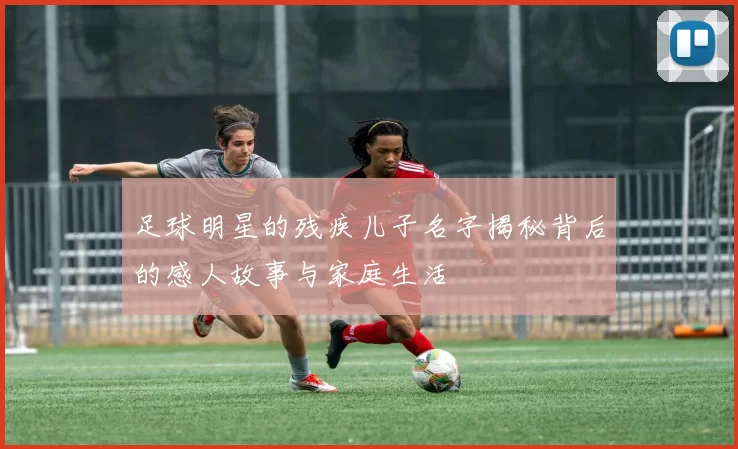 足球明星的残疾儿子名字揭秘背后的感人故事与家庭生活