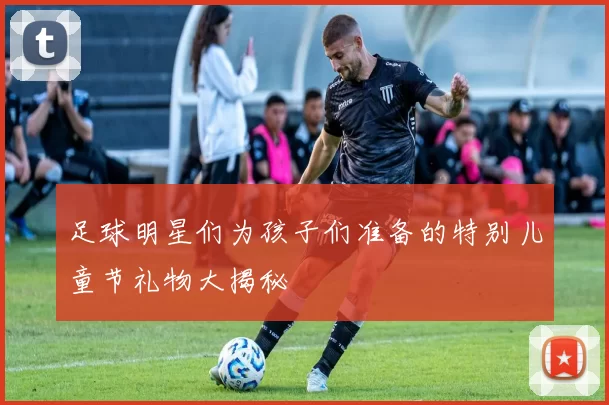 足球明星们为孩子们准备的特别儿童节礼物大揭秘