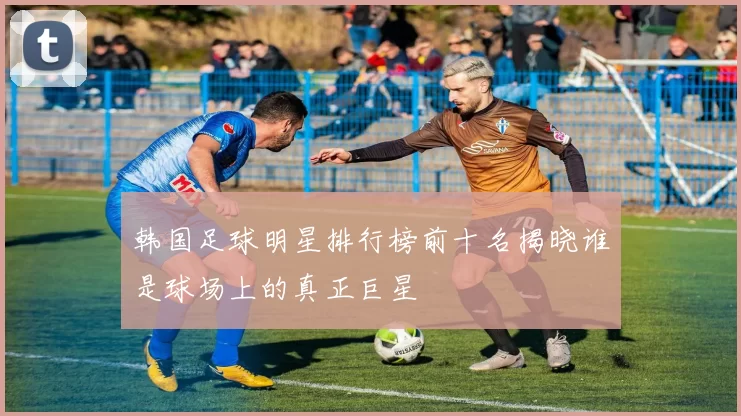 韩国足球明星排行榜前十名揭晓谁是球场上的真正巨星