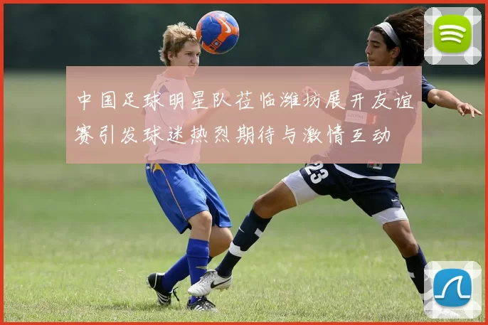 中国足球明星队莅临潍坊展开友谊赛引发球迷热烈期待与激情互动