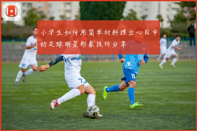 小学生如何用简单材料捏出心目中的足球明星形象技巧分享