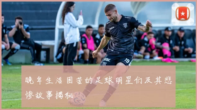 晚年生活困苦的足球明星们及其悲惨故事揭秘