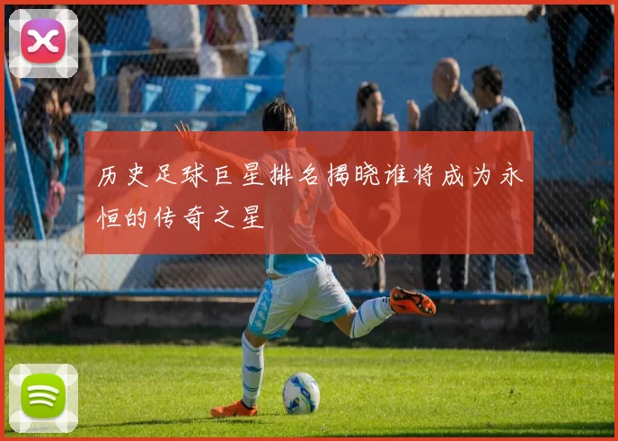 历史足球巨星排名揭晓谁将成为永恒的传奇之星