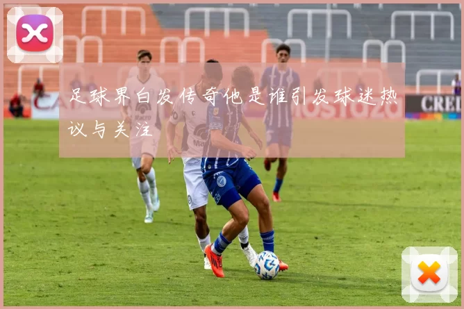 足球界白发传奇他是谁引发球迷热议与关注