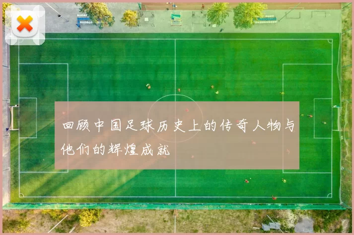 回顾中国足球历史上的传奇人物与他们的辉煌成就